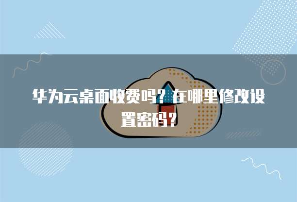 华为云桌面收费吗？在哪里修改设置密码？