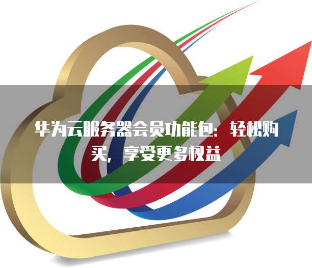 华为云服务器会员功能包：轻松购买，享受更多权益