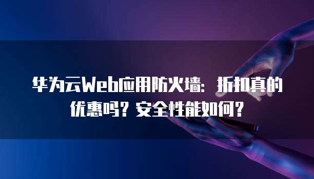 华为云Web应用防火墙:折扣真的优惠吗?安全性能如何?