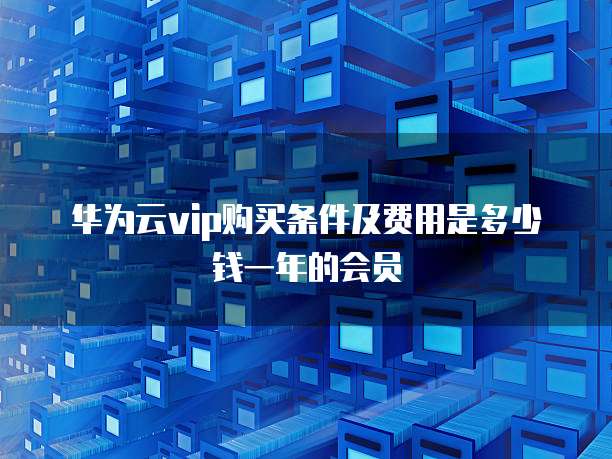 华为云vip购买条件及费用是多少钱一年的会员