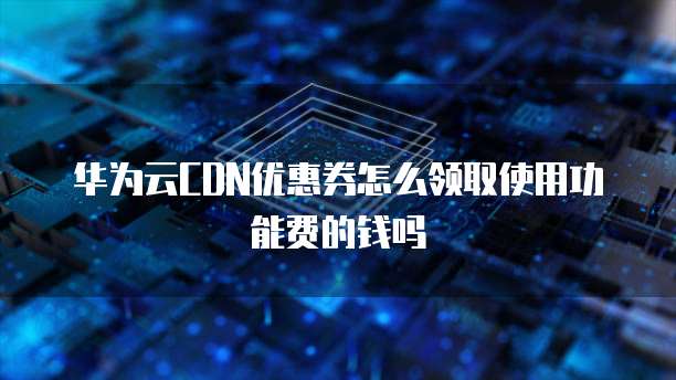 华为云CDN优惠券怎么领取使用功能费的钱吗