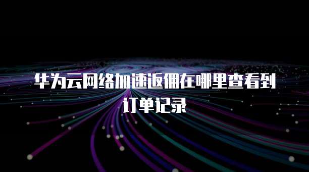 华为云网络加速返佣在哪里查看到订单记录