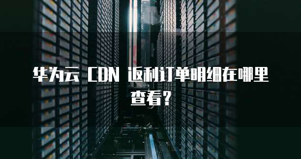 华为云 CDN 返利订单明细在哪里查看?