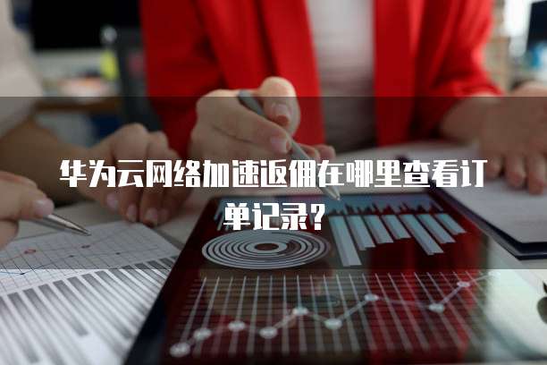 华为云网络加速返佣在哪里查看订单记录?