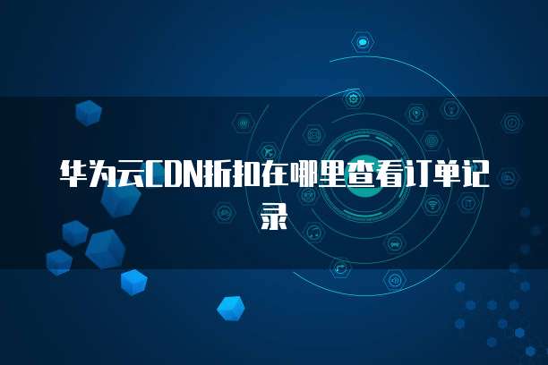 华为云CDN折扣在哪里查看订单记录