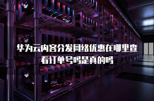 华为云内容分发网络优惠在哪里查看订单号吗是真的吗