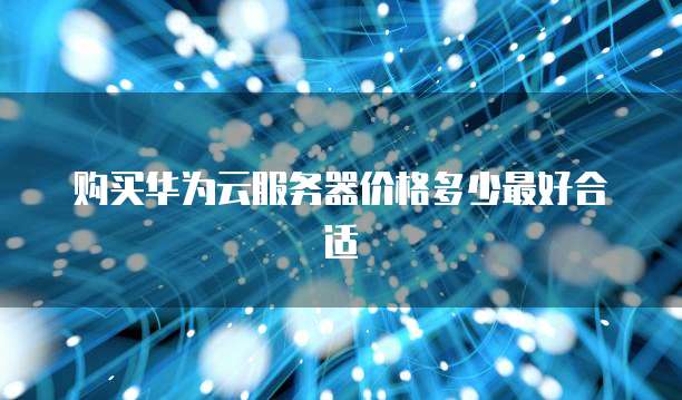 购买华为云服务器价格多少最好合适