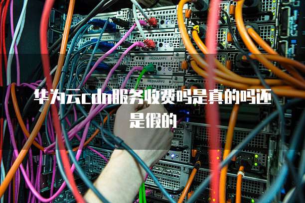 华为云cdn服务收费吗是真的吗还是假的