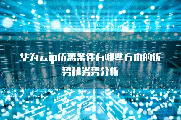 华为云ip优惠条件有哪些方面的优势和劣势分析