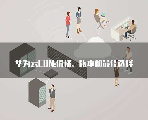 华为云CDN:价格、版本和最佳选择