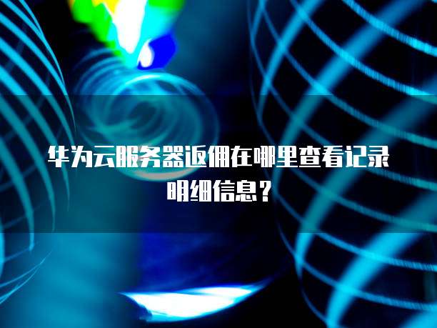 华为云服务器返佣在哪里查看记录明细信息?