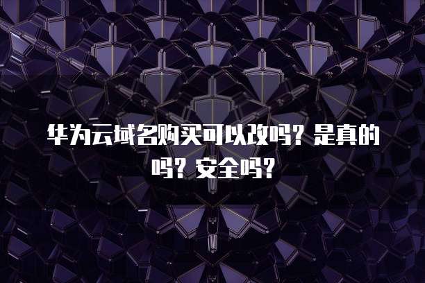 华为云域名购买可以改吗?是真的吗?安全吗?