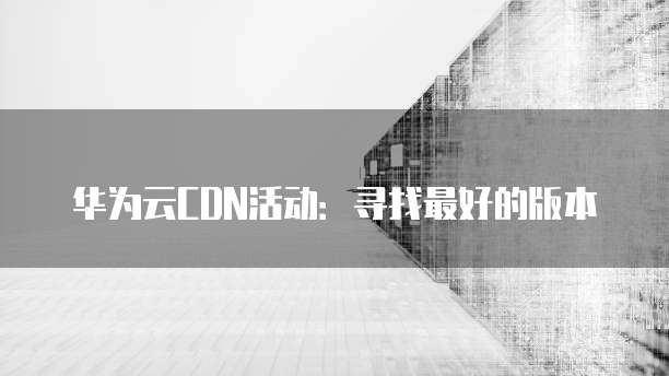 华为云CDN活动:寻找最好的版本