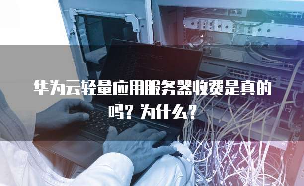 华为云轻量应用服务器收费是真的吗?为什么?