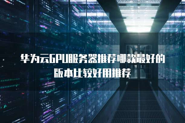 华为云GPU服务器推荐哪款最好的版本比较好用推荐