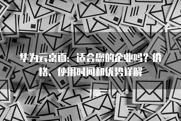 华为云桌面:适合您的企业吗?价格、使用时间和优势详解