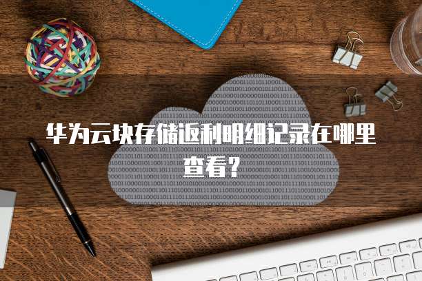 华为云块存储返利明细记录在哪里查看?