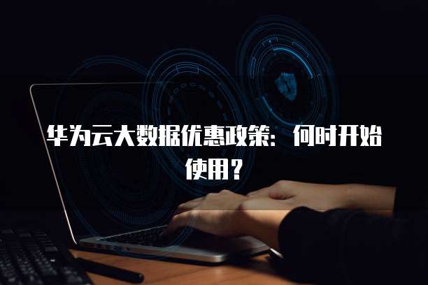 华为云大数据优惠政策:何时开始使用?