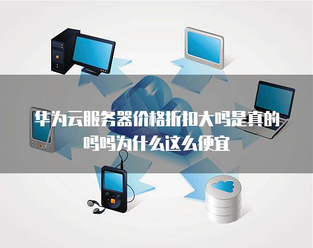 华为云服务器价格折扣大吗是真的吗吗为什么这么便宜