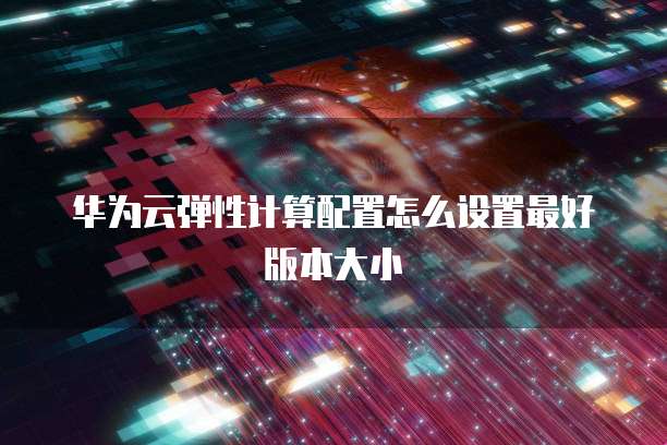 华为云弹性计算配置怎么设置最好版本大小