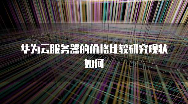 华为云服务器的价格比较研究现状如何