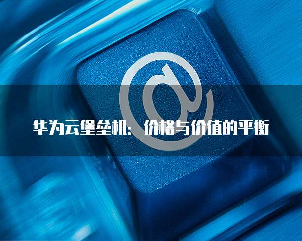 华为云堡垒机:价格与价值的平衡