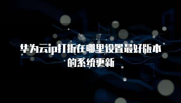 华为云ip打折在哪里设置最好版本的系统更新