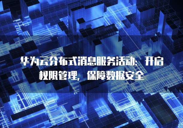 华为云分布式消息服务活动:开启权限管理,保障数据安全