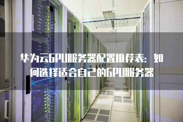 华为云GPU服务器配置推荐表：如何选择适合自己的GPU服务器
