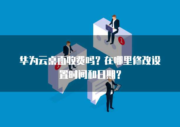 华为云桌面收费吗?在哪里修改设置时间和日期?