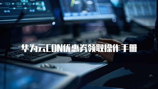 华为云CDN优惠券领取操作手册