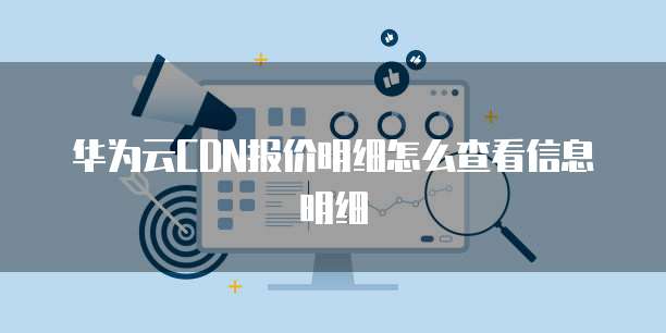 华为云CDN报价明细怎么查看信息明细
