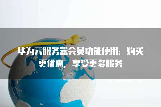 华为云服务器会员功能使用:购买更优惠,享受更多服务