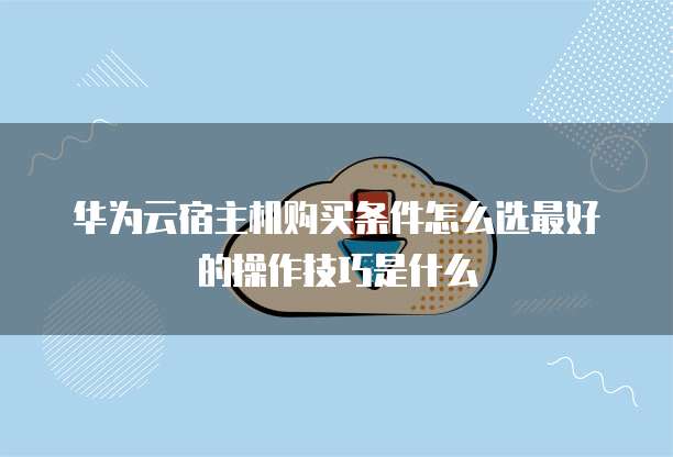 华为云宿主机购买条件怎么选最好的操作技巧是什么