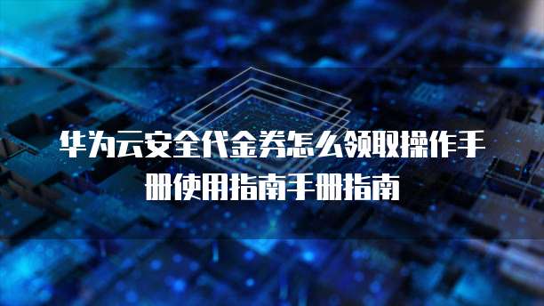 华为云安全代金券怎么领取操作手册使用指南手册指南