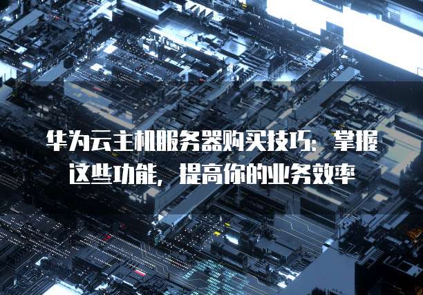 华为云主机服务器购买技巧:掌握这些功能,提高你的业务效率