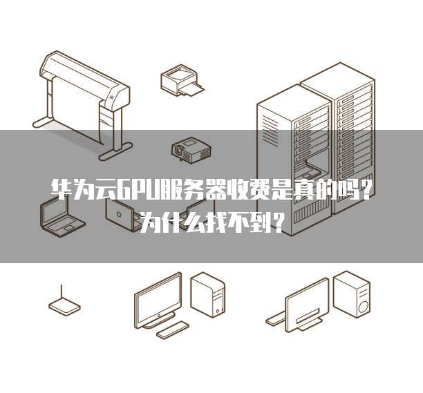 华为云GPU服务器收费是真的吗?为什么找不到?