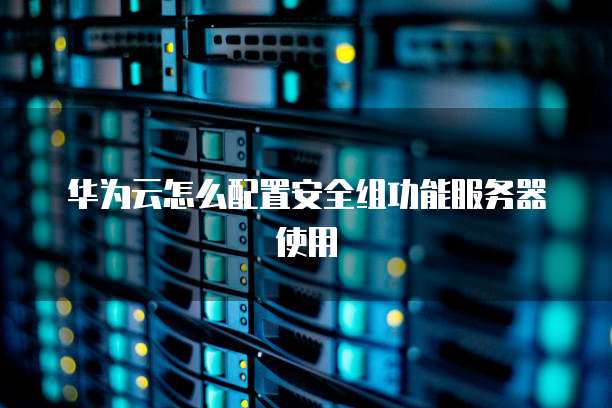 华为云怎么配置安全组功能服务器使用