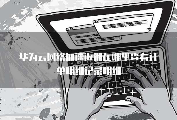 华为云网络加速返佣在哪里查看订单明细记录明细