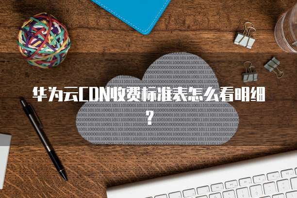 华为云CDN收费标准表怎么看明细?