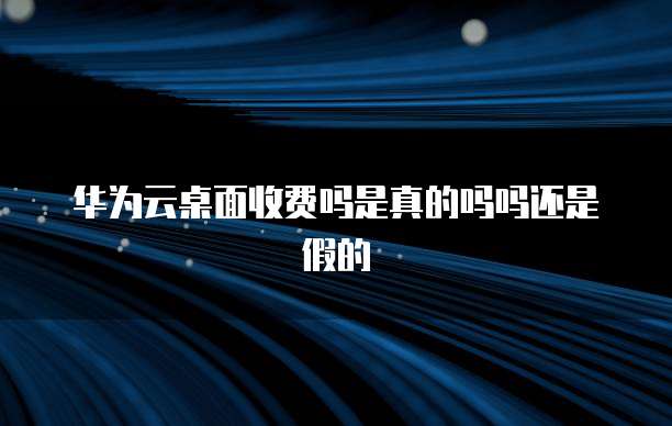 华为云桌面收费吗是真的吗吗还是假的