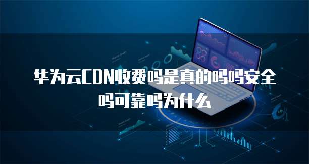 华为云CDN收费吗是真的吗吗安全吗可靠吗为什么