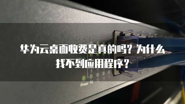 华为云桌面收费是真的吗?为什么找不到应用程序?