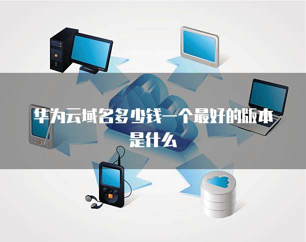 华为云域名多少钱一个最好的版本是什么