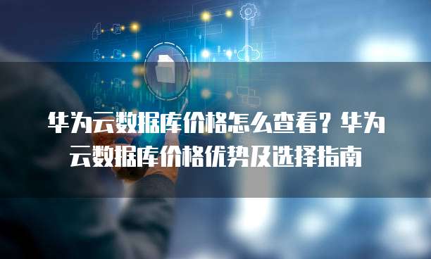 华为云数据库价格怎么查看?华为云数据库价格优势及选择指南