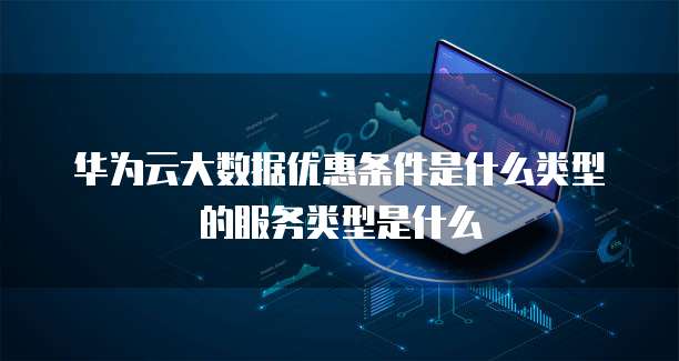 华为云大数据优惠条件是什么类型的服务类型是什么