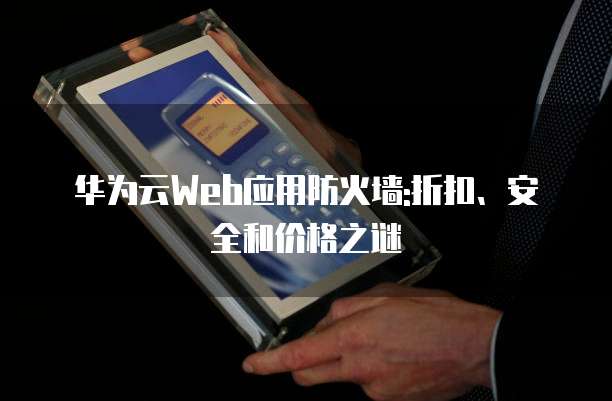 华为云Web应用防火墙:折扣、安全和价格之谜