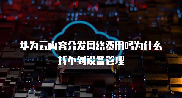 华为云内容分发网络费用吗为什么找不到设备管理