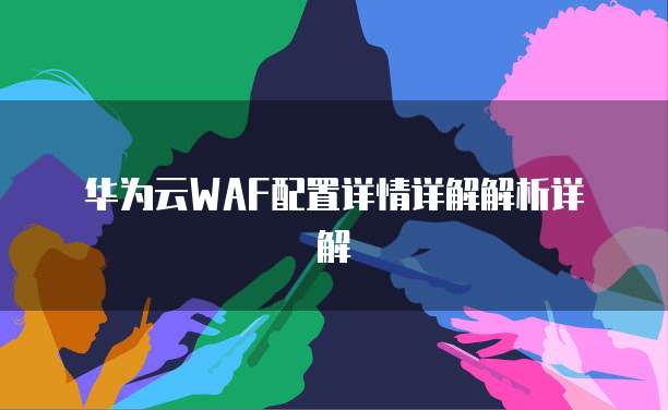 华为云WAF配置详情详解解析详解