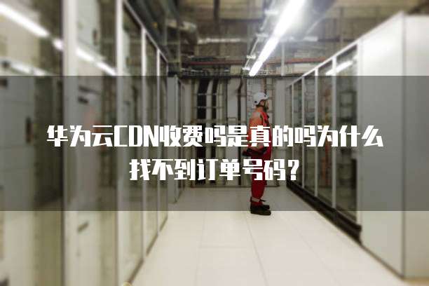 华为云CDN收费吗是真的吗为什么找不到订单号码？